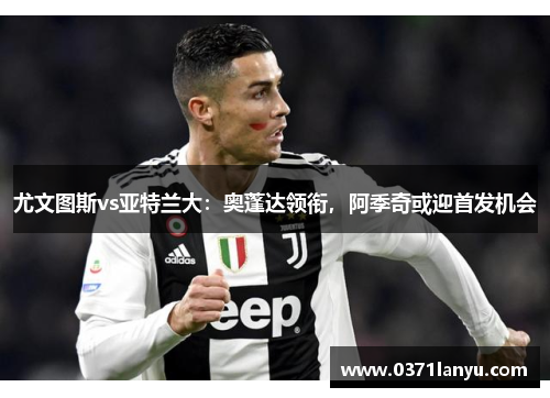 尤文图斯vs亚特兰大：奥蓬达领衔，阿季奇或迎首发机会